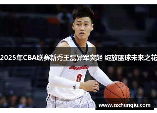 2025年CBA联赛新秀王磊异军突起 绽放篮球未来之花
