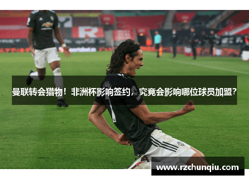 曼联转会猎物！非洲杯影响签约，究竟会影响哪位球员加盟？